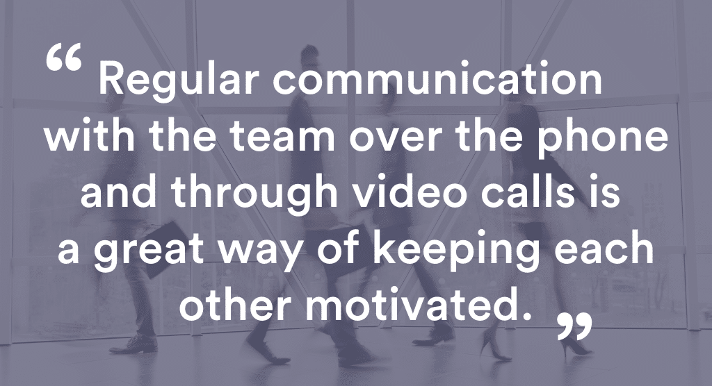 Regulatr communication with the team over the phone and through video calls is a great way of keeping each other motivated.