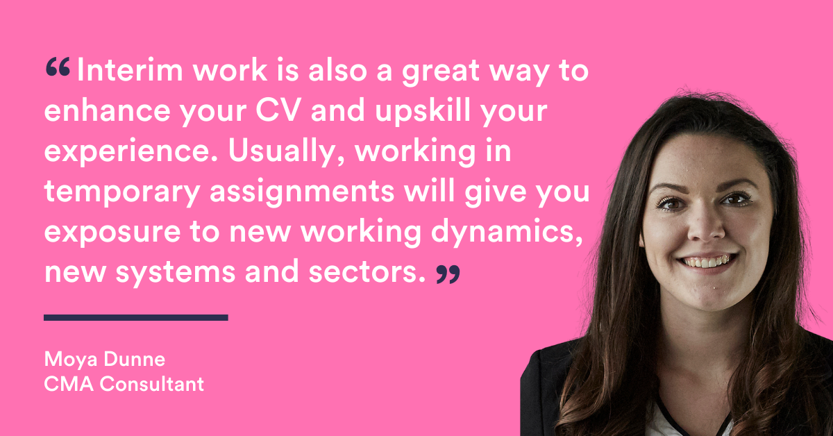 "Interim work is also a great way to enhance your CV and upskill your experience. Usually, working in temporary assignments will give you exposure to new working dynamics, new systems and sectors." Quote from CMA consultant Moya Dunne
