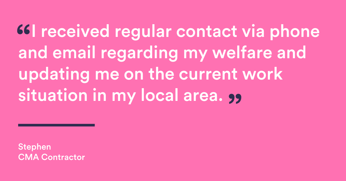 "“During the period of economic uncertainty caused by the COVID 19 pandemic I received regular contact via phone and email regarding my welfare and updating me on the current work situation in my local area.” Quote from CMA contractor Stephen