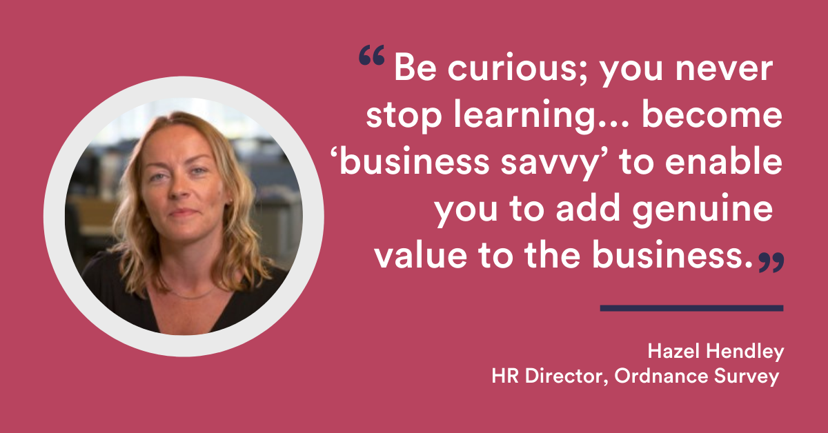 Be curious; you never stop learning. And take time to fully understand the business products/services and customers; become ‘business savvy’ to enable you to add genuine value to the business. - Hazel Hendley HR Director Ordnance Survey