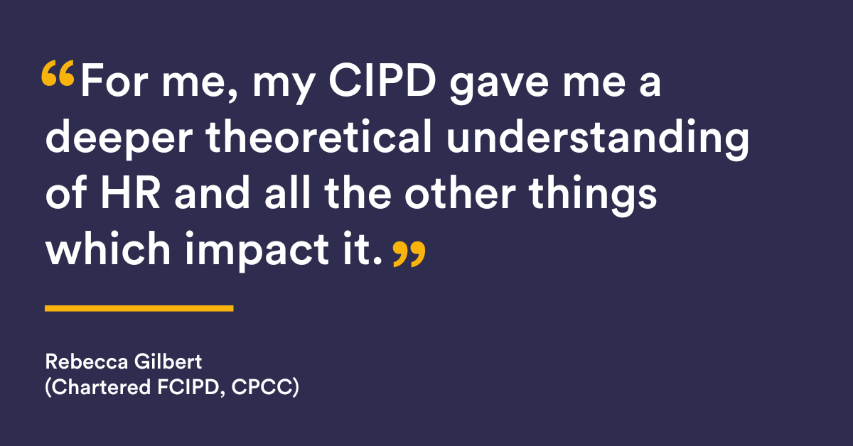 "For me, my CIPD gave me a deeper theoretical understanding of HR and all the other things which impact it" Rebecca Gilbert, Gilbert (Chartered FCIPD, CPCC) 