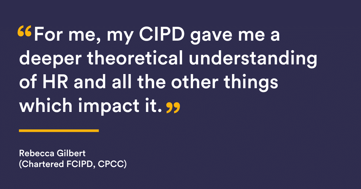 "For me, my CIPD gave me a deeper theoretical understanding of HR and all the other things which impact it" Rebecca Gilbert, Gilbert (Chartered FCIPD, CPCC) 