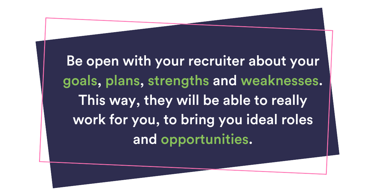 Be open with your recruiter about your goals, plans, strengths and weaknesses. This way, they will be able to really work for you to bring you ideal roles and opportunities.