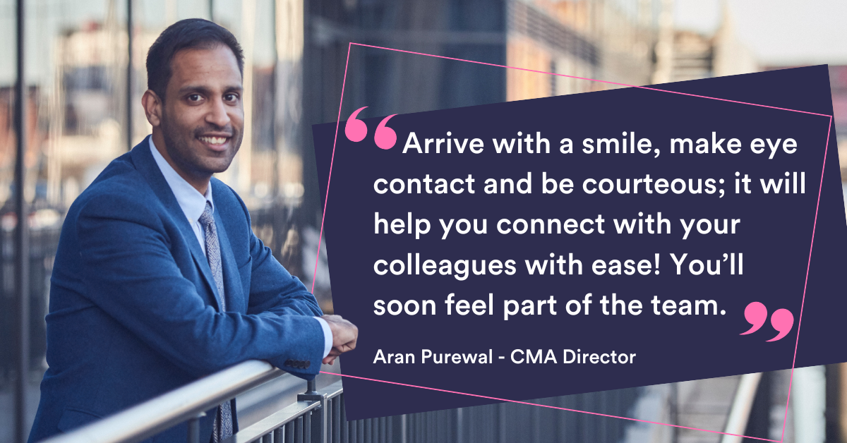 Arrive with a smile, make eye contact and be courteous; it will help you connect with your colleagues with ease! You'll soon feel part of the team. Aran Purewal - CMA Director