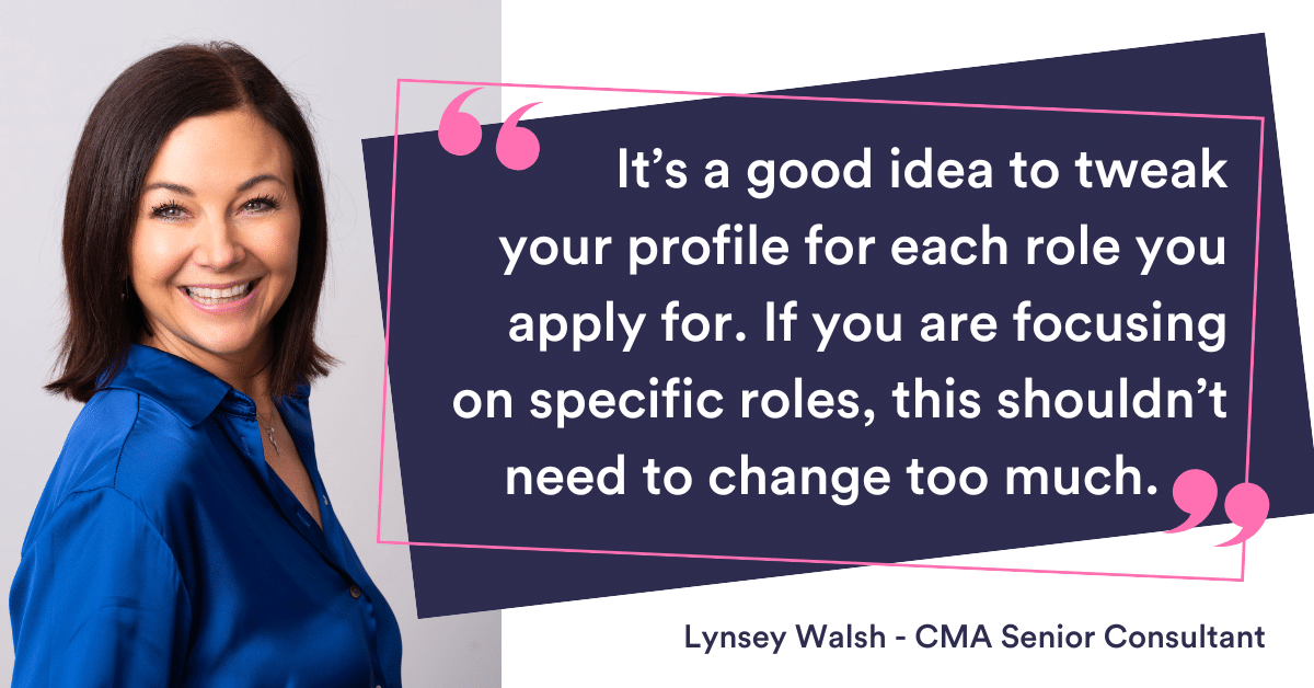 It’s a good idea to tweak your profile for each role you apply for, however if you are focusing on specific roles, this shouldn’t need to change too much.
