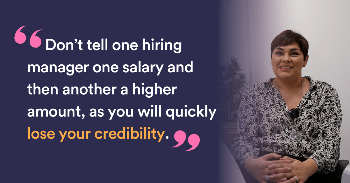 Don’t tell one hiring manager one salary and then another a higher amount, as you will quickly lose your credibility.”