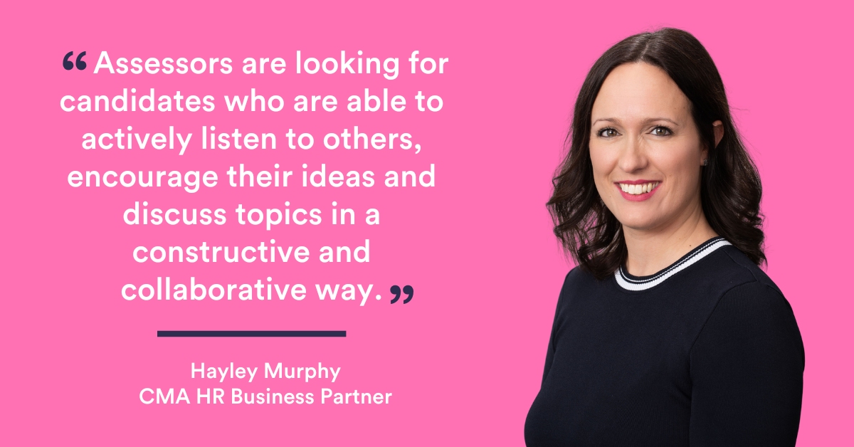 “Assessors are looking for candidates who are able to actively listen to others, encourage their ideas and discuss topics in a constructive and collaborative way.  - Hayley Murphy, CMA HR Business Partner