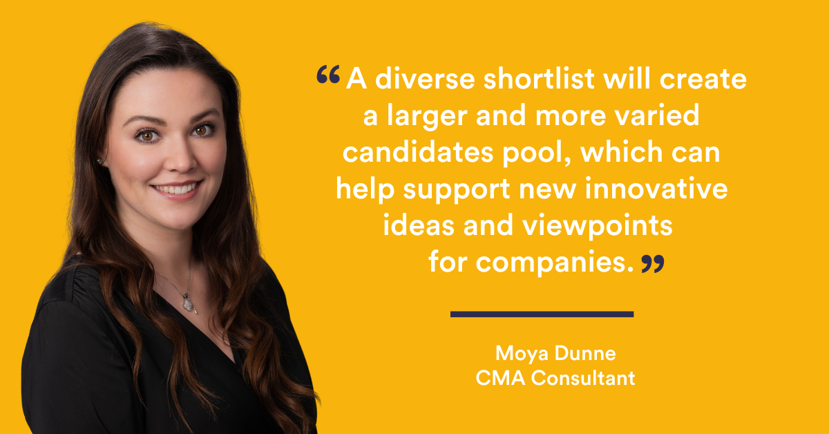 “A diverse shortlist will create a larger and more varied candidate pool, which can help support new innovative ideas and viewpoints for companies.” Moya Dunne - CMA Recrutment Group