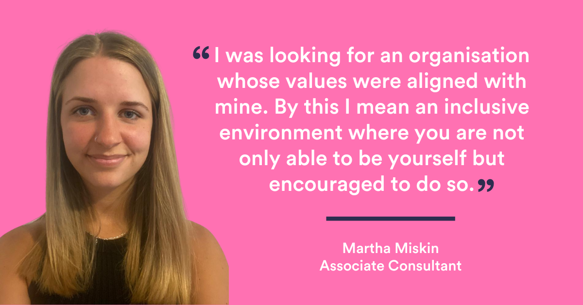 "I was looking for an organisation whose values were aligned with mine. By this I mean an inclusive environment where you are not only able to be yourself but encouraged to do so." Martha Miskin, CMA Recruitment group