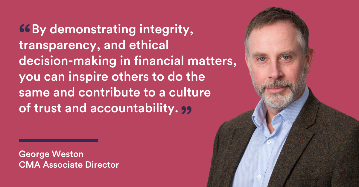 "By demonstrating integrity, transparency, and ethical decision-making in financial matters, you can inspire others to do the same and contribute to a culture of trust and accountability." George Weston - CMA Associate Director