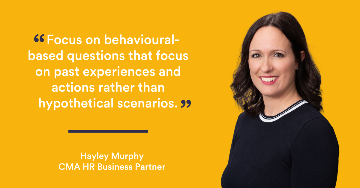 Focus on behavioural-based questions that relate to past experiences and actions rather than hypothetical scenarios - Hayley Murphy, HR Business Partner, CMA Recruitment Group