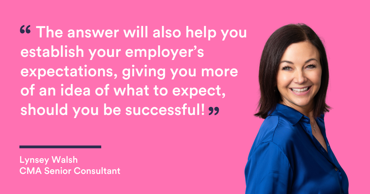 “The answer will also help you establish your employer’s expectations, giving you more of an idea of what to expect, should you be successful!” Lynsey Walsh Senior Recruitment Consultant