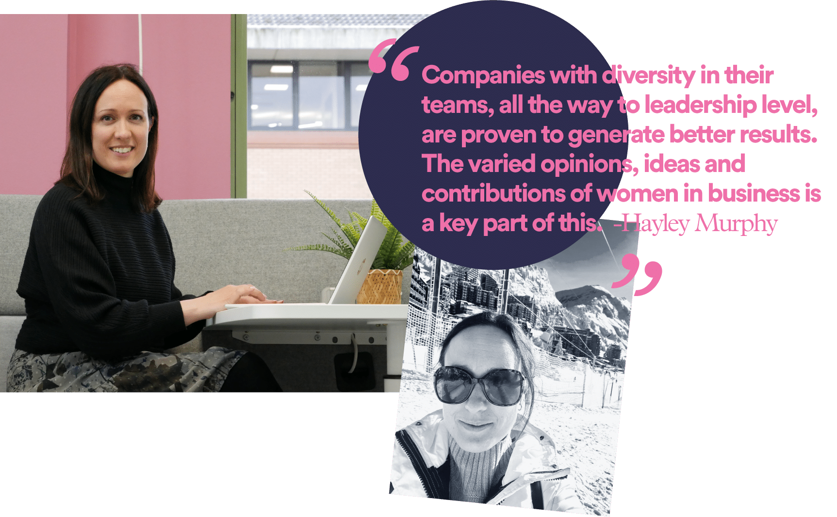 “Companies with diversity in their teams, all the way to leadership level, are proven to generate better results. The varied opinions, ideas and contributions of women in business is a key part of this.” - Hayley Murphy, CMA HR Business Partner 