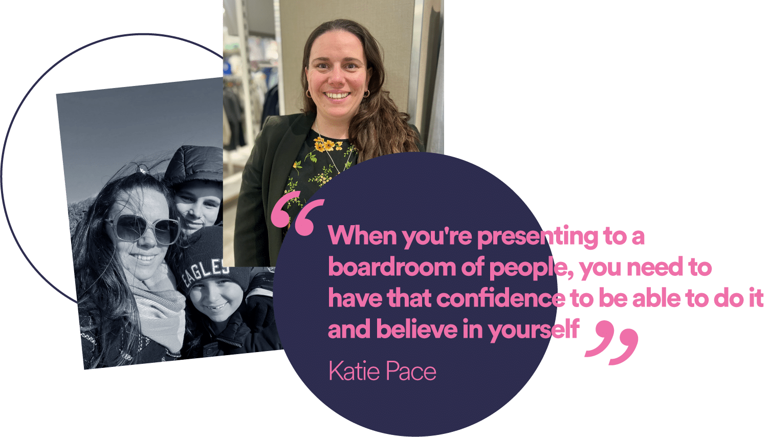 “When you're presenting to a boardroom of people, you need to have that confidence to be able to do it and believe in yourself.” Katie Pace - International Women's Day