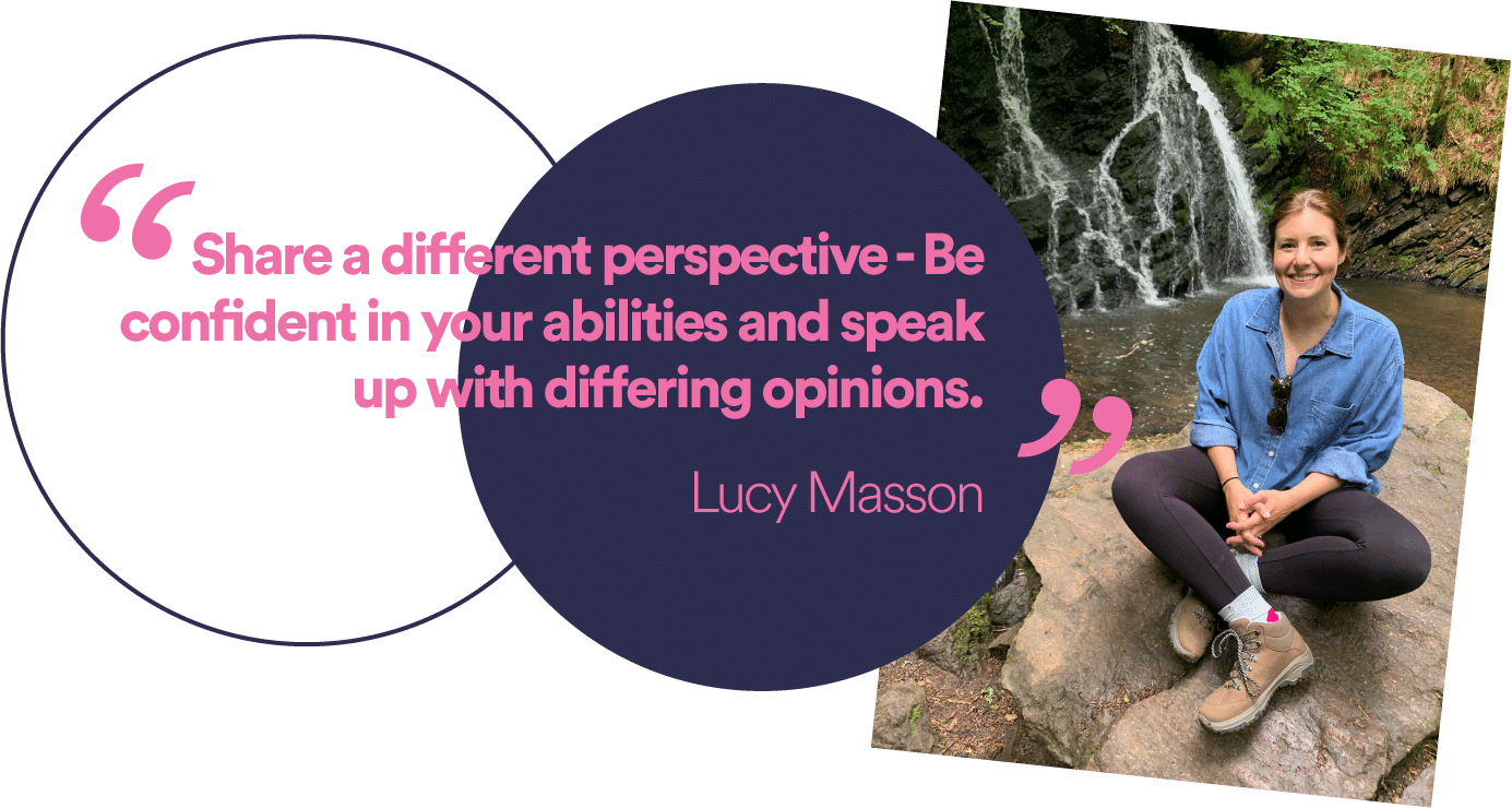 “Be confident in your abilities and speak up with differing opinions.”