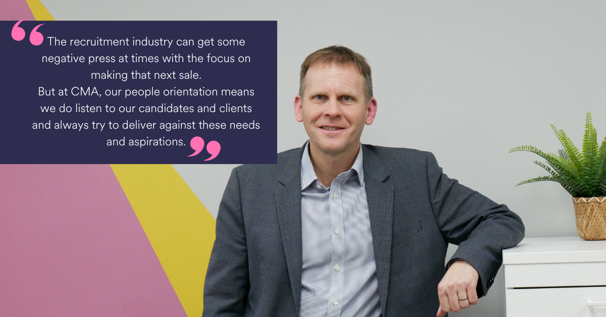 “The recruitment industry can get some negative press at times with the focus on making that next sale. But at CMA, our people-orientation means we do listen to our candidates and clients and always try to deliver against these needs and aspirations.”