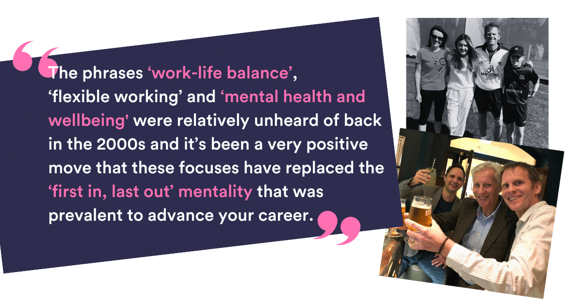  “The phrases ‘work-life balance’, ‘flexible working’ and ‘mental health and well-being' were relatively unheard of back in the 2000s and it’s been a very positive move that these focuses have replaced the ‘first in, last out’ mentality that was prevalent to advance your career.”