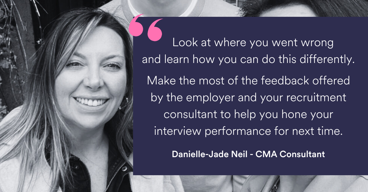 Look at where you went wrong and learn how you can do this differently. Make the most of the feedback offered by the employer and your recruitment consultant to help you hone your interview performance for next time.” Danielle-Jade Neil - CMA Consultant