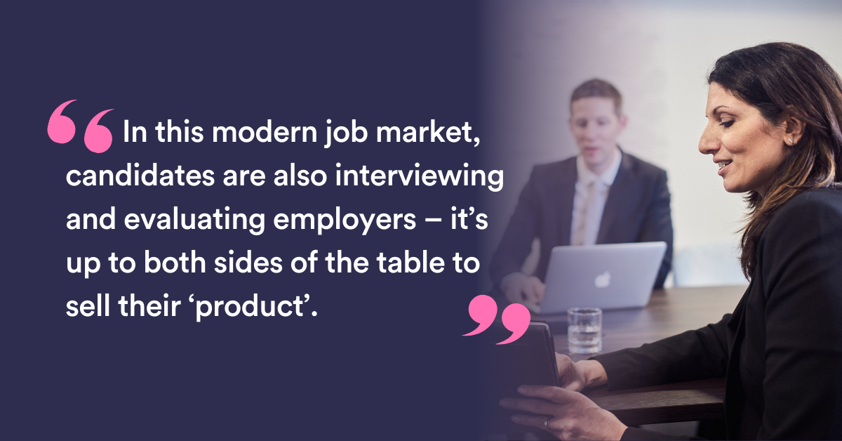 In this modern job market, candidates are also interviewing and evaluating employers – it’s up to both sides of the table to sell their ‘product’.